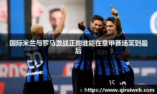 国际米兰与罗马激战正酣谁能在意甲赛场笑到最后